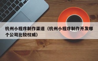 北京杭州小程序制作渠道（杭州小程序制作开发哪个公司比较权威）
