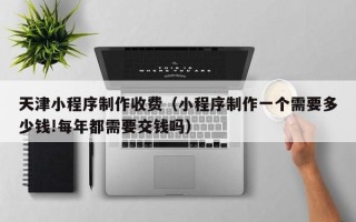 北京天津小程序制作收费（小程序制作一个需要多少钱!每年都需要交钱吗）